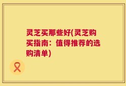 灵芝买那些好(灵芝购买指南：值得推荐的选购清单)