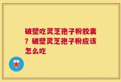 破壁吃灵芝孢子粉胶囊？破壁灵芝孢子粉应该怎么吃