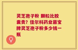 灵芝孢子粉 颗粒比胶囊贵？佳尔科药业菌宝牌灵芝孢子粉多少钱一瓶