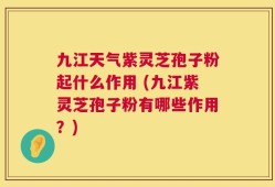 九江天气紫灵芝孢子粉起什么作用 (九江紫灵芝孢子粉有哪些作用？)