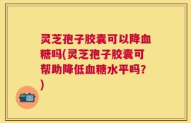 灵芝孢子胶囊可以降血糖吗(灵芝孢子胶囊可帮助降低血糖水平吗？)