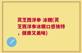 灵芝西洋参 冰糖(灵芝西洋参冰糖口感独特，健康又美味)