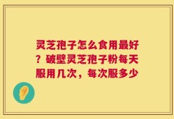 灵芝孢子怎么食用最好？破壁灵芝孢子粉每天服用几次，每次服多少