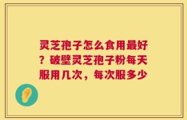 灵芝孢子怎么食用最好？破壁灵芝孢子粉每天服用几次，每次服多少