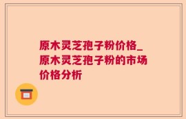 原木灵芝孢子粉价格_原木灵芝孢子粉的市场价格分析