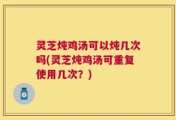 灵芝炖鸡汤可以炖几次吗(灵芝炖鸡汤可重复使用几次？)