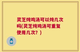 灵芝炖鸡汤可以炖几次吗(灵芝炖鸡汤可重复使用几次？)