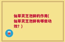 仙草灵芝泡脚的作用(仙草灵芝泡脚有哪些功效？)
