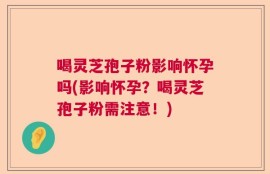 喝灵芝孢子粉影响怀孕吗(影响怀孕？喝灵芝孢子粉需注意！)