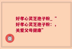 好孝心灵芝孢子粉_“好孝心灵芝孢子粉：，关爱父母健康”