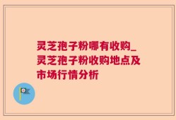 灵芝孢子粉哪有收购_灵芝孢子粉收购地点及市场行情分析