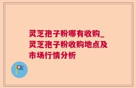 灵芝孢子粉哪有收购_灵芝孢子粉收购地点及市场行情分析