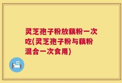 灵芝孢子粉放藕粉一次吃(灵芝孢子粉与藕粉混合一次食用)