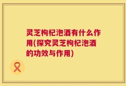 灵芝枸杞泡酒有什么作用(探究灵芝枸杞泡酒的功效与作用)