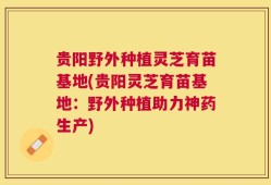 贵阳野外种植灵芝育苗基地(贵阳灵芝育苗基地：野外种植助力神药生产)
