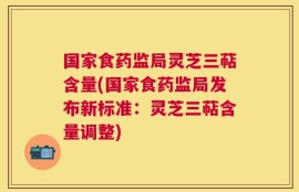 国家食药监局灵芝三萜含量(国家食药监局发布新标准：灵芝三萜含量调整)