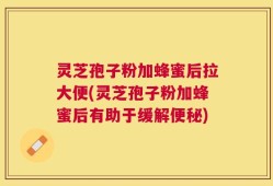 灵芝孢子粉加蜂蜜后拉大便(灵芝孢子粉加蜂蜜后有助于缓解便秘)