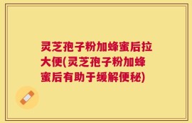 灵芝孢子粉加蜂蜜后拉大便(灵芝孢子粉加蜂蜜后有助于缓解便秘)