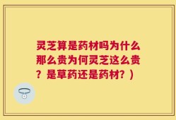 灵芝算是药材吗为什么那么贵为何灵芝这么贵？是草药还是药材？)