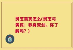 灵芝黄芪怎么(灵芝与黄芪：养身双剑，你了解吗？)