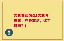 灵芝黄芪怎么(灵芝与黄芪：养身双剑，你了解吗？)
