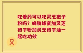 吃着药可以吃灵芝孢子粉吗？蜂胶蜂蜜加灵芝孢子粉加灵芝孢子油一起吃功效
