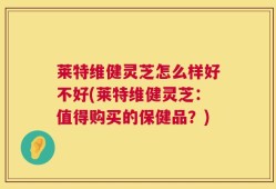 莱特维健灵芝怎么样好不好(莱特维健灵芝：值得购买的保健品？)