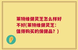 莱特维健灵芝怎么样好不好(莱特维健灵芝：值得购买的保健品？)