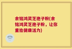 余铭鸿灵芝孢子粉(余铭鸿灵芝孢子粉，让你重拾健康活力)