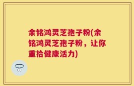余铭鸿灵芝孢子粉(余铭鸿灵芝孢子粉，让你重拾健康活力)