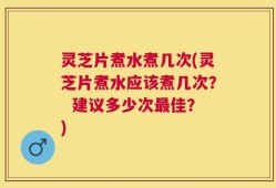 灵芝片煮水煮几次(灵芝片煮水应该煮几次？  建议多少次最佳？)