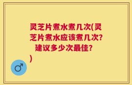 灵芝片煮水煮几次(灵芝片煮水应该煮几次？  建议多少次最佳？)
