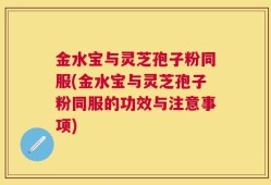 金水宝与灵芝孢子粉同服(金水宝与灵芝孢子粉同服的功效与注意事项)