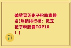 破壁灵芝孢子粉胶囊排名(热销排行榜：灵芝孢子粉胶囊TOP10！)