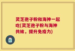 灵芝孢子粉和海神一起吃(灵芝孢子粉与海神共飨，提升免疫力)