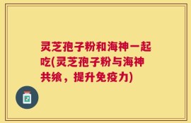 灵芝孢子粉和海神一起吃(灵芝孢子粉与海神共飨，提升免疫力)