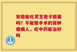肾癌能吃灵芝孢子胶囊吗？不能做手术的肾肿瘤病人，吃中药能治好吗