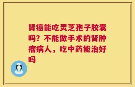 肾癌能吃灵芝孢子胶囊吗？不能做手术的肾肿瘤病人，吃中药能治好吗
