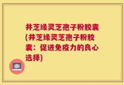 井芝缘灵芝孢子粉胶囊(井芝缘灵芝孢子粉胶囊：促进免疫力的良心选择)