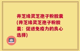 井芝缘灵芝孢子粉胶囊(井芝缘灵芝孢子粉胶囊：促进免疫力的良心选择)