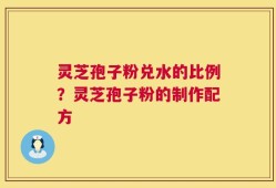 灵芝孢子粉兑水的比例？灵芝孢子粉的制作配方