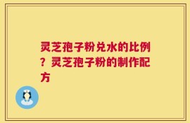 灵芝孢子粉兑水的比例？灵芝孢子粉的制作配方