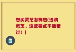 想买灵芝怎样选(选购灵芝，这些要点不能错过！)