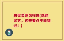 想买灵芝怎样选(选购灵芝，这些要点不能错过！)