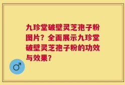 九珍堂破壁灵芝孢子粉图片？全面展示九珍堂破壁灵芝孢子粉的功效与效果？
