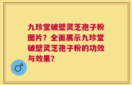 九珍堂破壁灵芝孢子粉图片？全面展示九珍堂破壁灵芝孢子粉的功效与效果？