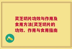 灵芝切片功效与作用及食用方法(灵芝切片的功效、作用与食用指南