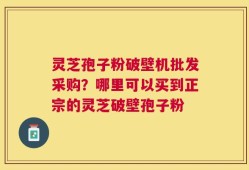 灵芝孢子粉破壁机批发采购？哪里可以买到正宗的灵芝破壁孢子粉