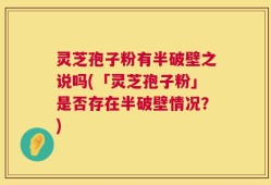 灵芝孢子粉有半破壁之说吗(「灵芝孢子粉」是否存在半破壁情况？)