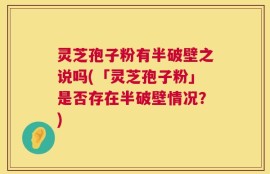 灵芝孢子粉有半破壁之说吗(「灵芝孢子粉」是否存在半破壁情况？)
